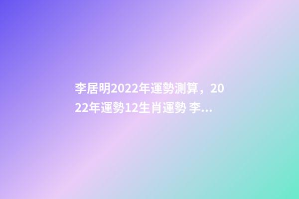 李居明2022年運勢測算，2022年運勢12生肖運勢 李居李居明2022年生肖運勢，李居明2022 年12生肖運程每月運勢